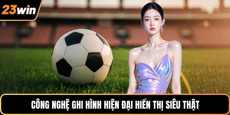 Công nghệ ghi hình hiện đại hiển thị siêu thật